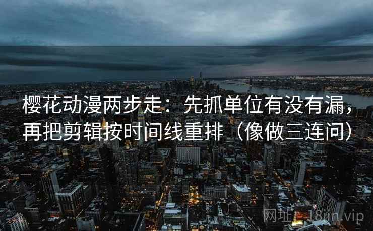 樱花动漫两步走：先抓单位有没有漏，再把剪辑按时间线重排（像做三连问）