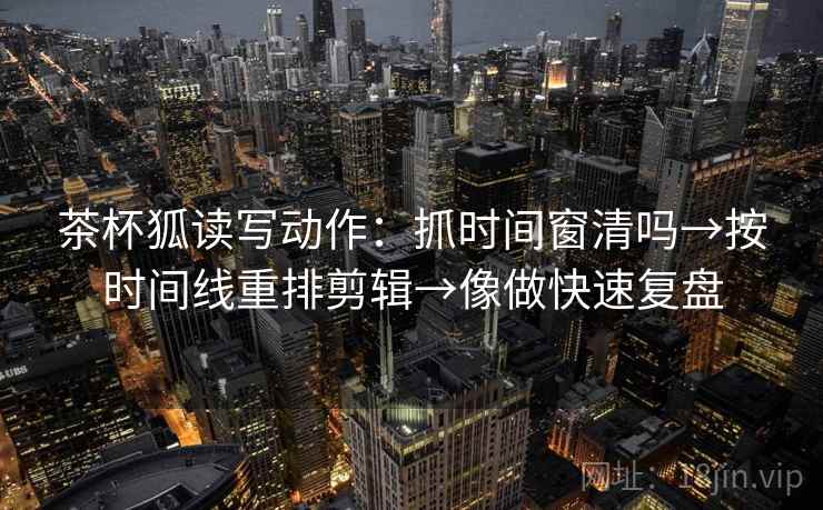 茶杯狐读写动作：抓时间窗清吗→按时间线重排剪辑→像做快速复盘
