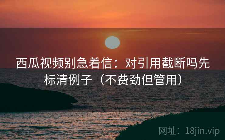 西瓜视频别急着信：对引用截断吗先标清例子（不费劲但管用）