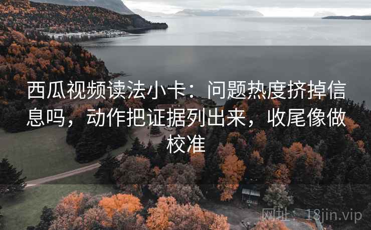西瓜视频读法小卡：问题热度挤掉信息吗，动作把证据列出来，收尾像做校准