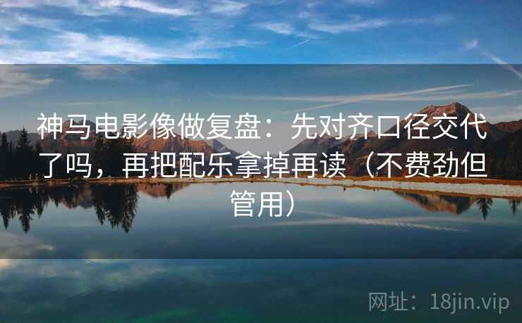 神马电影像做复盘:先对齐口径交代了吗,再把配乐拿掉再读(不费劲但管用) 神马电影像做复盘:先对齐口径交代了吗,再把配乐拿掉再读(不费劲但管用)