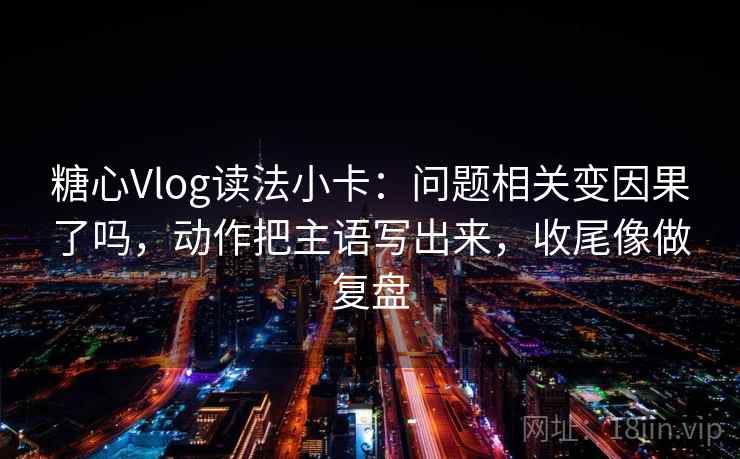 糖心Vlog读法小卡：问题相关变因果了吗，动作把主语写出来，收尾像做复盘