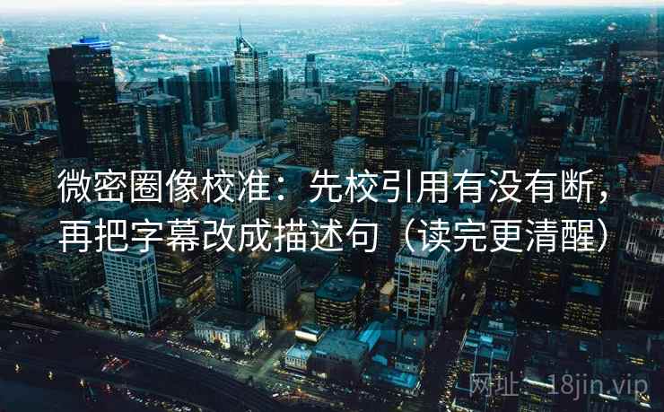 微密圈像校准：先校引用有没有断，再把字幕改成描述句（读完更清醒）