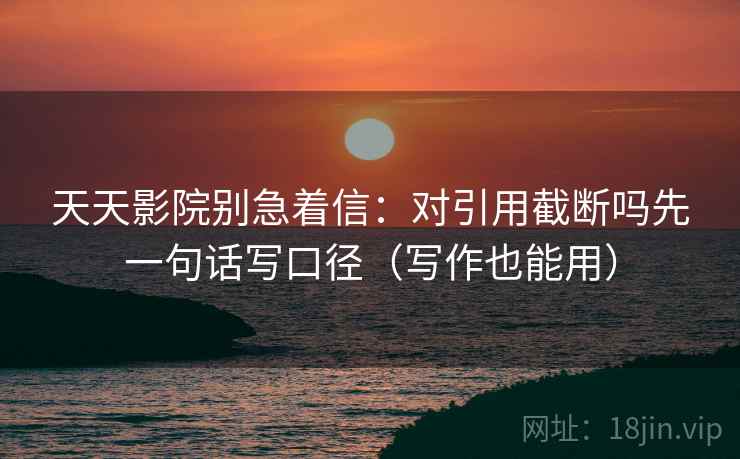 天天影院别急着信：对引用截断吗先一句话写口径（写作也能用）