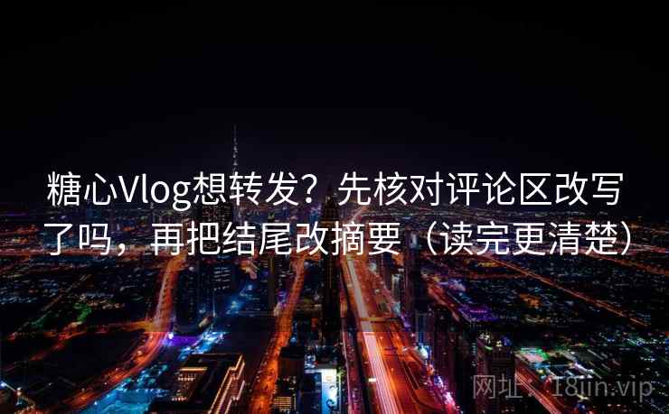 糖心Vlog想转发？先核对评论区改写了吗，再把结尾改摘要（读完更清楚）