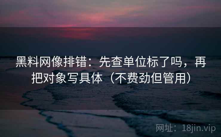 黑料网像排错：先查单位标了吗，再把对象写具体（不费劲但管用）
