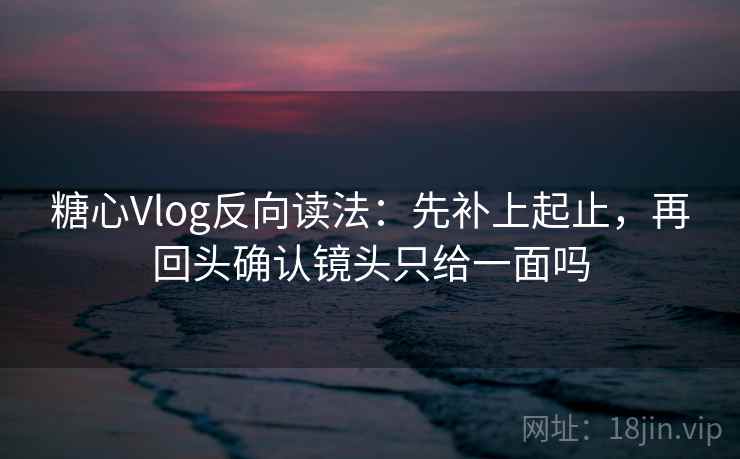 糖心Vlog反向读法：先补上起止，再回头确认镜头只给一面吗