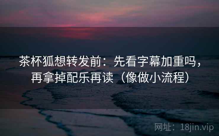 茶杯狐想转发前：先看字幕加重吗，再拿掉配乐再读（像做小流程）