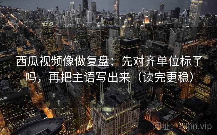 西瓜视频像做复盘:先对齐单位标了吗,再把主语写出来(读完更稳) 西瓜视频像做复盘:先对齐单位标了吗,再把主语写出来(读完更稳)