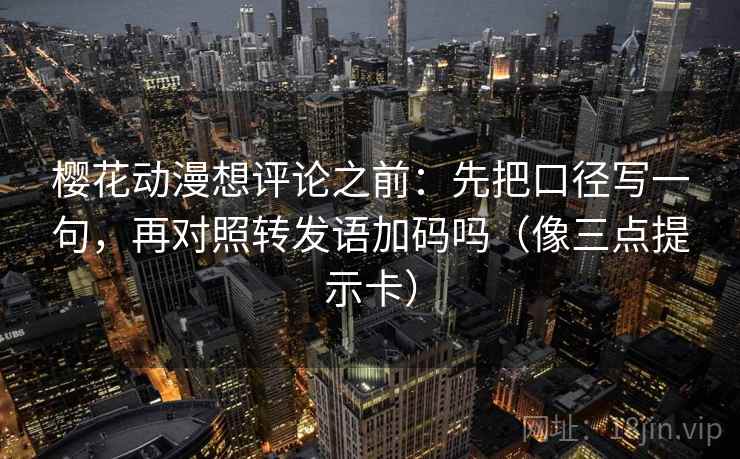 樱花动漫想评论之前：先把口径写一句，再对照转发语加码吗（像三点提示卡）