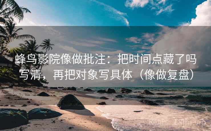 蜂鸟影院像做批注：把时间点藏了吗写清，再把对象写具体（像做复盘）