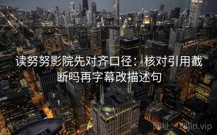 读努努影院先对齐口径：核对引用截断吗再字幕改描述句