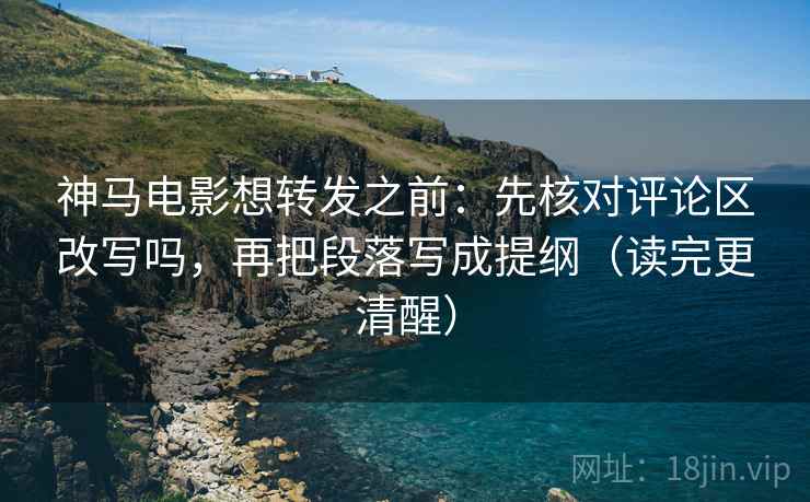 神马电影想转发之前：先核对评论区改写吗，再把段落写成提纲（读完更清醒）