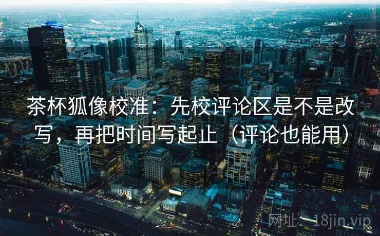 茶杯狐像校准：先校评论区是不是改写，再把时间写起止（评论也能用）