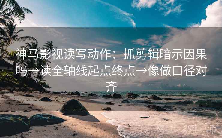 神马影视读写动作：抓剪辑暗示因果吗→读全轴线起点终点→像做口径对齐