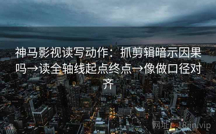 神马影视读写动作：抓剪辑暗示因果吗→读全轴线起点终点→像做口径对齐