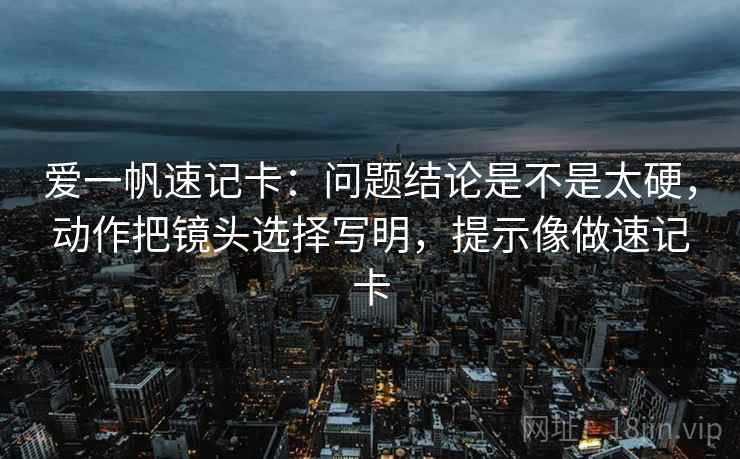 爱一帆速记卡：问题结论是不是太硬，动作把镜头选择写明，提示像做速记卡