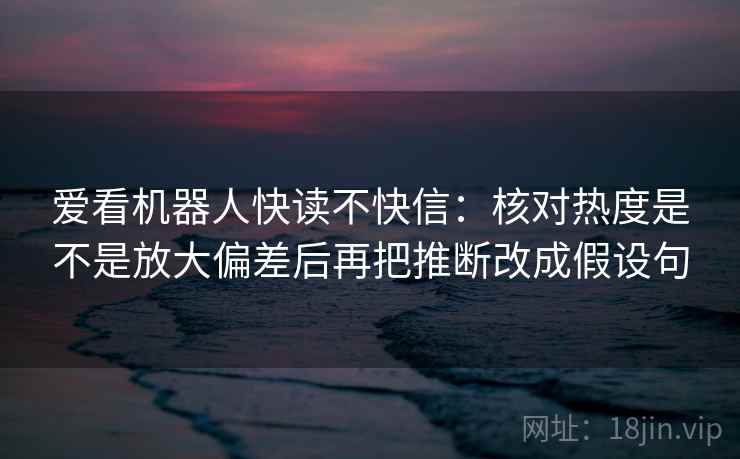 爱看机器人快读不快信：核对热度是不是放大偏差后再把推断改成假设句