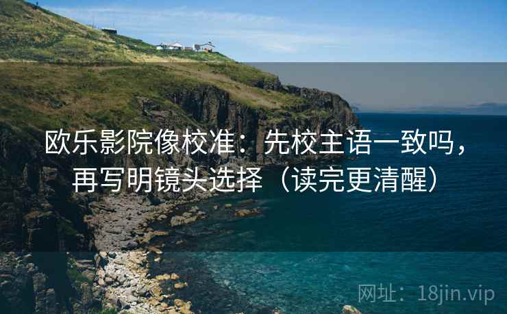 欧乐影院像校准：先校主语一致吗，再写明镜头选择（读完更清醒）