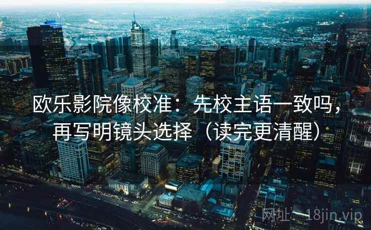 欧乐影院像校准：先校主语一致吗，再写明镜头选择（读完更清醒）