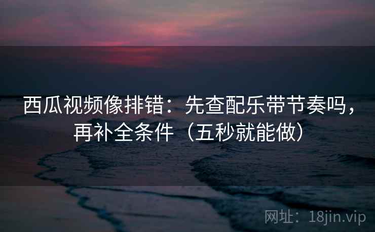 西瓜视频像排错：先查配乐带节奏吗，再补全条件（五秒就能做）