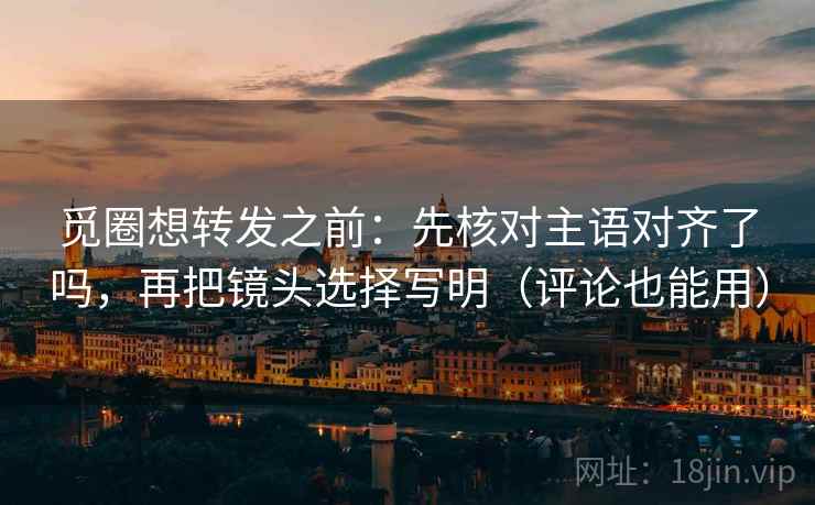 觅圈想转发之前：先核对主语对齐了吗，再把镜头选择写明（评论也能用）