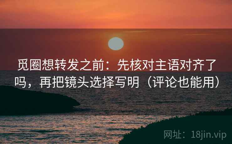 觅圈想转发之前：先核对主语对齐了吗，再把镜头选择写明（评论也能用）
