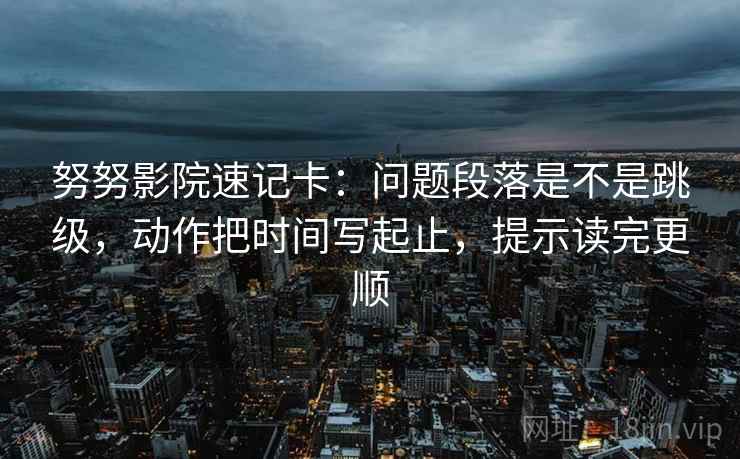 努努影院速记卡：问题段落是不是跳级，动作把时间写起止，提示读完更顺
