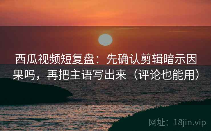 西瓜视频短复盘：先确认剪辑暗示因果吗，再把主语写出来（评论也能用）