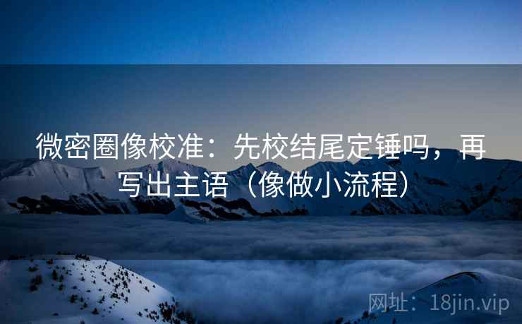 微密圈像校准：先校结尾定锤吗，再写出主语（像做小流程）
