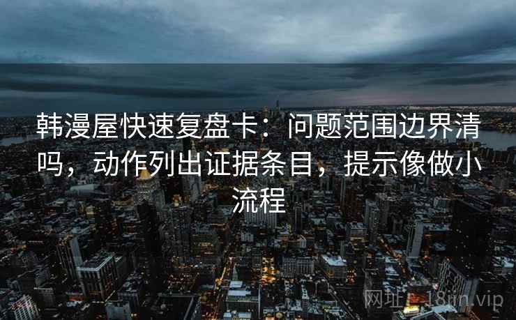 韩漫屋快速复盘卡：问题范围边界清吗，动作列出证据条目，提示像做小流程
