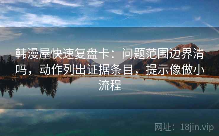 韩漫屋快速复盘卡：问题范围边界清吗，动作列出证据条目，提示像做小流程