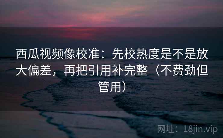 西瓜视频像校准：先校热度是不是放大偏差，再把引用补完整（不费劲但管用）