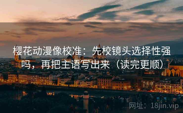 樱花动漫像校准：先校镜头选择性强吗，再把主语写出来（读完更顺）