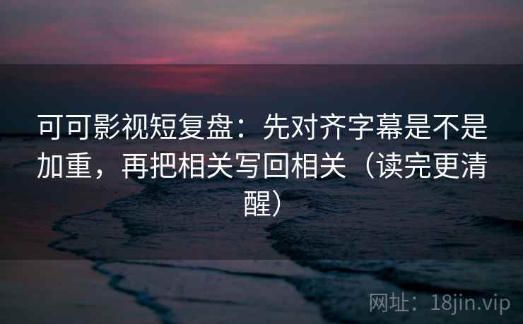 可可影视短复盘：先对齐字幕是不是加重，再把相关写回相关（读完更清醒）