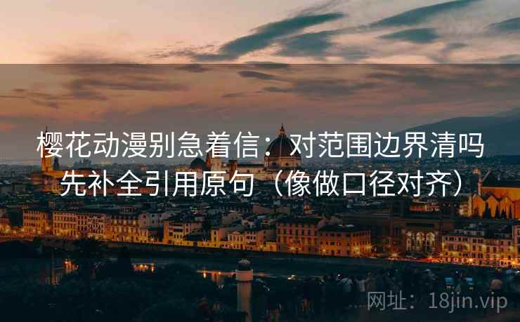 樱花动漫别急着信：对范围边界清吗先补全引用原句（像做口径对齐）