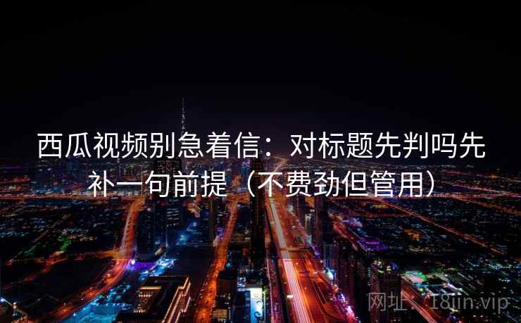 西瓜视频别急着信：对标题先判吗先补一句前提（不费劲但管用）