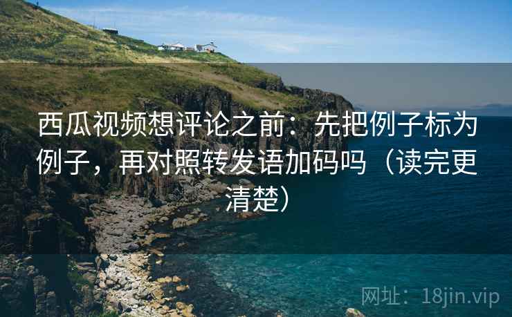西瓜视频想评论之前：先把例子标为例子，再对照转发语加码吗（读完更清楚）