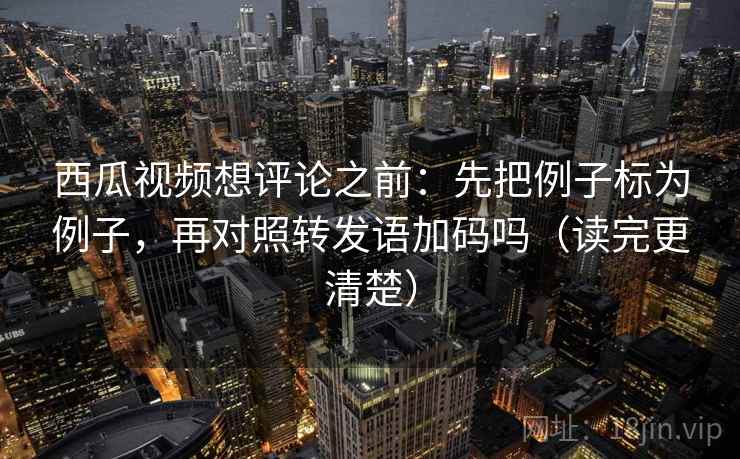 西瓜视频想评论之前：先把例子标为例子，再对照转发语加码吗（读完更清楚）